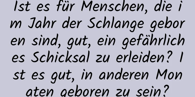 Ist es für Menschen, die im Jahr der Schlange geboren sind, gut, ein gefährliches Schicksal zu erleiden? Ist es gut, in anderen Monaten geboren zu sein?