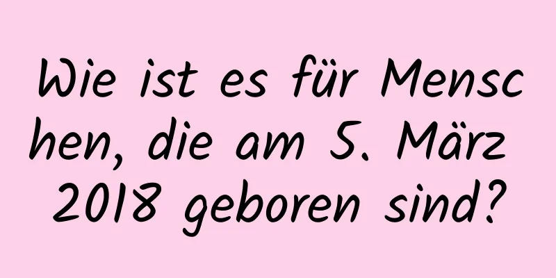 Wie ist es für Menschen, die am 5. März 2018 geboren sind?