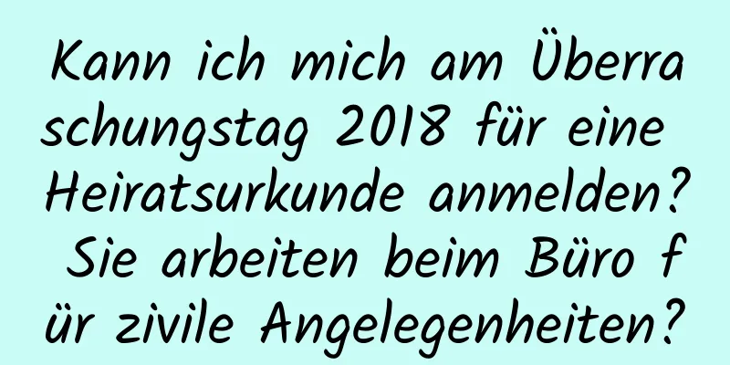 Kann ich mich am Überraschungstag 2018 für eine Heiratsurkunde anmelden? Sie arbeiten beim Büro für zivile Angelegenheiten?