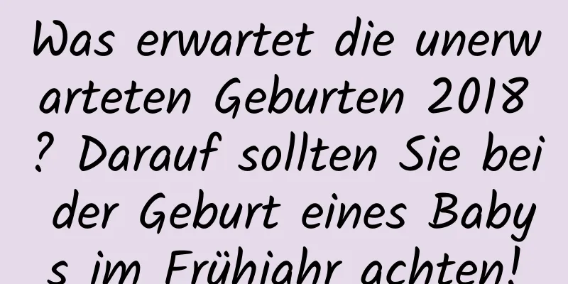 Was erwartet die unerwarteten Geburten 2018? Darauf sollten Sie bei der Geburt eines Babys im Frühjahr achten!