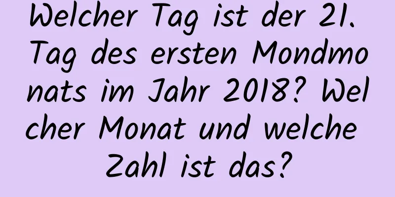 Welcher Tag ist der 21. Tag des ersten Mondmonats im Jahr 2018? Welcher Monat und welche Zahl ist das?