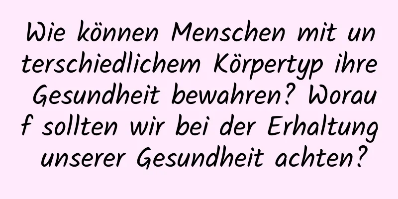 Wie können Menschen mit unterschiedlichem Körpertyp ihre Gesundheit bewahren? Worauf sollten wir bei der Erhaltung unserer Gesundheit achten?