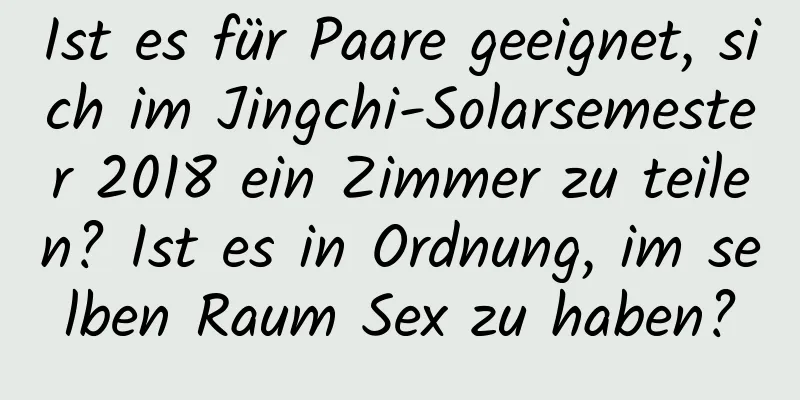 Ist es für Paare geeignet, sich im Jingchi-Solarsemester 2018 ein Zimmer zu teilen? Ist es in Ordnung, im selben Raum Sex zu haben?