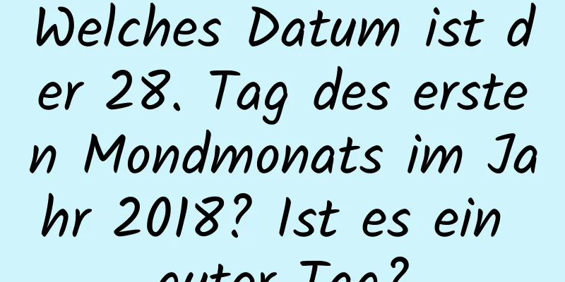 Welches Datum ist der 28. Tag des ersten Mondmonats im Jahr 2018? Ist es ein guter Tag?