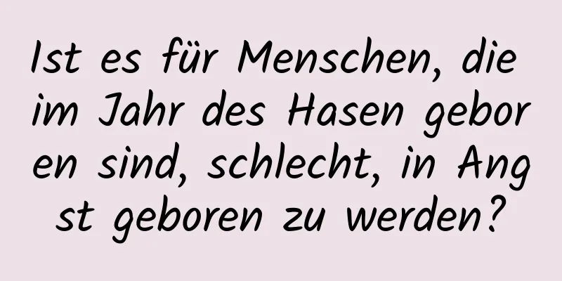 Ist es für Menschen, die im Jahr des Hasen geboren sind, schlecht, in Angst geboren zu werden?