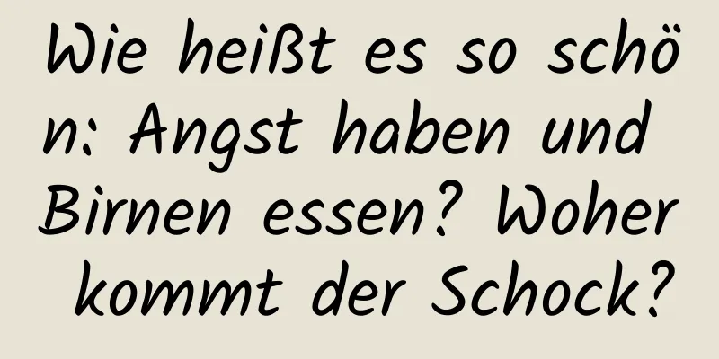 Wie heißt es so schön: Angst haben und Birnen essen? Woher kommt der Schock?