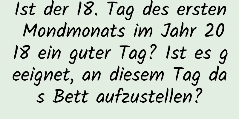 Ist der 18. Tag des ersten Mondmonats im Jahr 2018 ein guter Tag? Ist es geeignet, an diesem Tag das Bett aufzustellen?