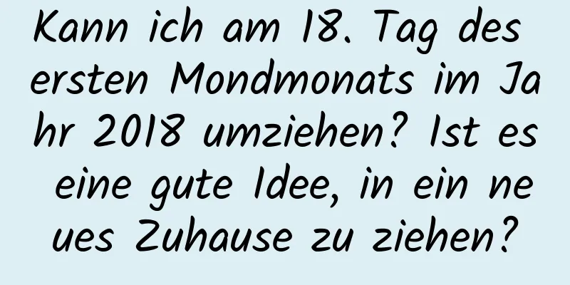 Kann ich am 18. Tag des ersten Mondmonats im Jahr 2018 umziehen? Ist es eine gute Idee, in ein neues Zuhause zu ziehen?