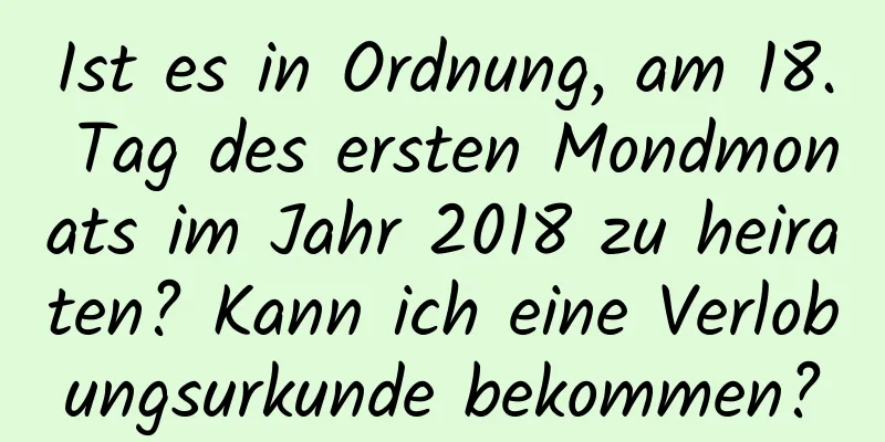 Ist es in Ordnung, am 18. Tag des ersten Mondmonats im Jahr 2018 zu heiraten? Kann ich eine Verlobungsurkunde bekommen?