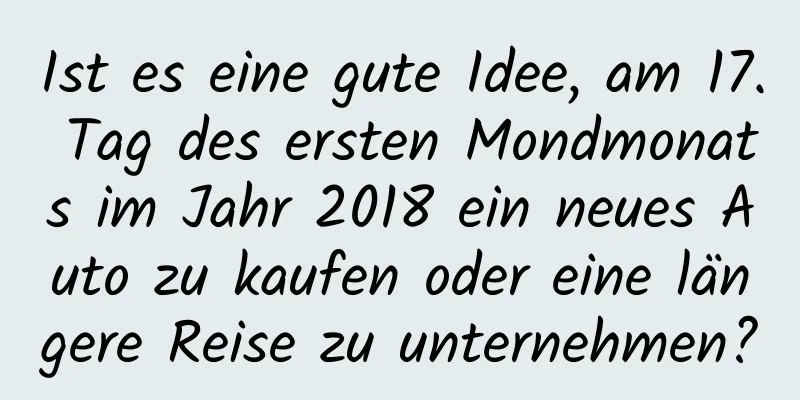 Ist es eine gute Idee, am 17. Tag des ersten Mondmonats im Jahr 2018 ein neues Auto zu kaufen oder eine längere Reise zu unternehmen?