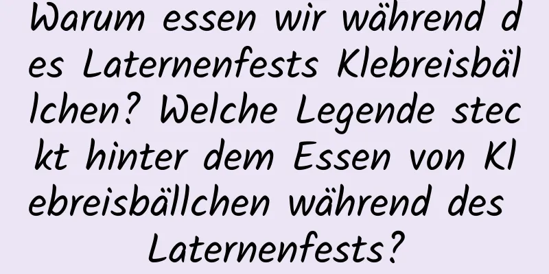 Warum essen wir während des Laternenfests Klebreisbällchen? Welche Legende steckt hinter dem Essen von Klebreisbällchen während des Laternenfests?