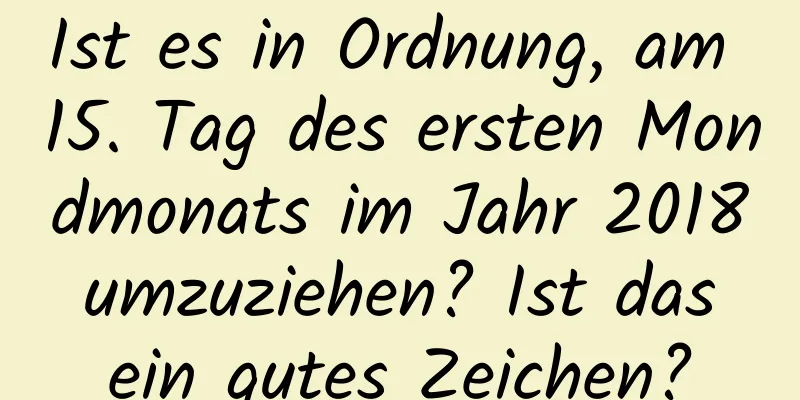 Ist es in Ordnung, am 15. Tag des ersten Mondmonats im Jahr 2018 umzuziehen? Ist das ein gutes Zeichen?