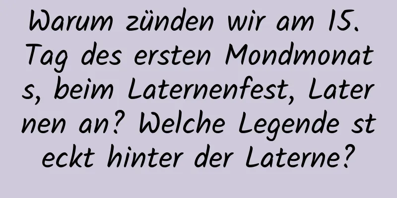 Warum zünden wir am 15. Tag des ersten Mondmonats, beim Laternenfest, Laternen an? Welche Legende steckt hinter der Laterne?