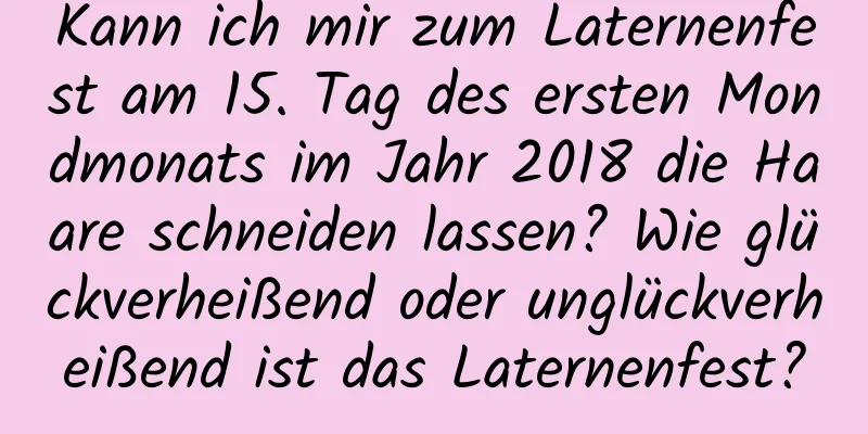 Kann ich mir zum Laternenfest am 15. Tag des ersten Mondmonats im Jahr 2018 die Haare schneiden lassen? Wie glückverheißend oder unglückverheißend ist das Laternenfest?