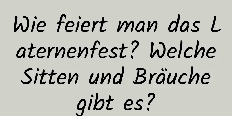 Wie feiert man das Laternenfest? Welche Sitten und Bräuche gibt es?