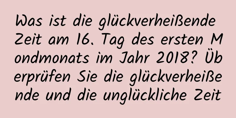 Was ist die glückverheißende Zeit am 16. Tag des ersten Mondmonats im Jahr 2018? Überprüfen Sie die glückverheißende und die unglückliche Zeit