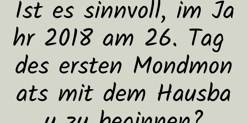 Ist es sinnvoll, im Jahr 2018 am 26. Tag des ersten Mondmonats mit dem Hausbau zu beginnen?