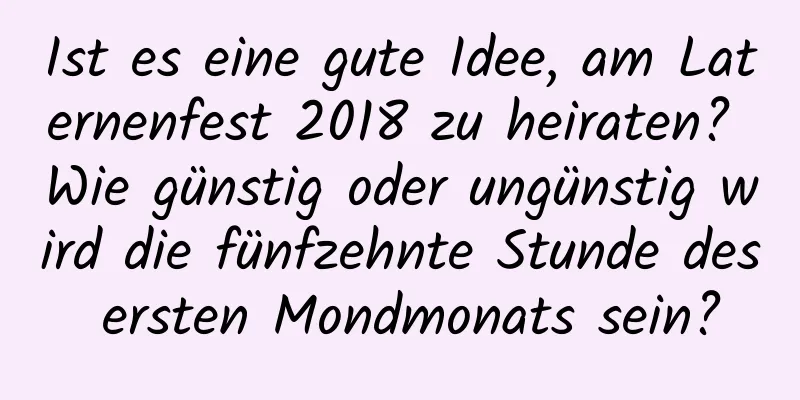 Ist es eine gute Idee, am Laternenfest 2018 zu heiraten? Wie günstig oder ungünstig wird die fünfzehnte Stunde des ersten Mondmonats sein?