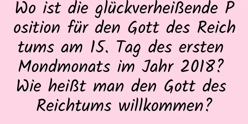 Wo ist die glückverheißende Position für den Gott des Reichtums am 15. Tag des ersten Mondmonats im Jahr 2018? Wie heißt man den Gott des Reichtums willkommen?