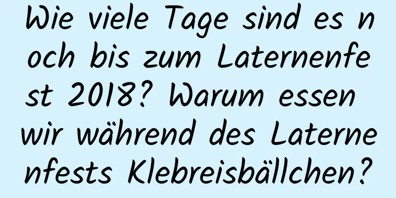 Wie viele Tage sind es noch bis zum Laternenfest 2018? Warum essen wir während des Laternenfests Klebreisbällchen?