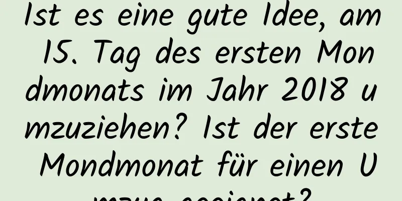 Ist es eine gute Idee, am 15. Tag des ersten Mondmonats im Jahr 2018 umzuziehen? Ist der erste Mondmonat für einen Umzug geeignet?