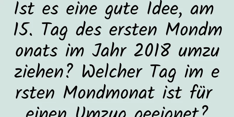 Ist es eine gute Idee, am 15. Tag des ersten Mondmonats im Jahr 2018 umzuziehen? Welcher Tag im ersten Mondmonat ist für einen Umzug geeignet?