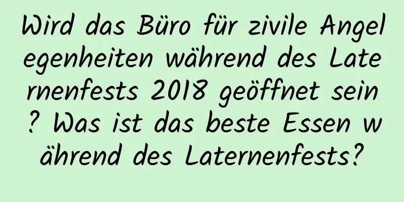 Wird das Büro für zivile Angelegenheiten während des Laternenfests 2018 geöffnet sein? Was ist das beste Essen während des Laternenfests?