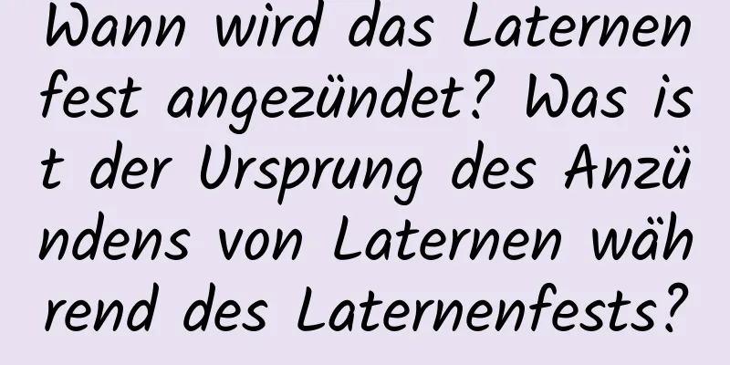 Wann wird das Laternenfest angezündet? Was ist der Ursprung des Anzündens von Laternen während des Laternenfests?