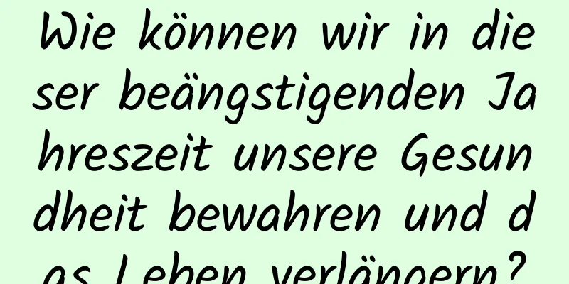 Wie können wir in dieser beängstigenden Jahreszeit unsere Gesundheit bewahren und das Leben verlängern?