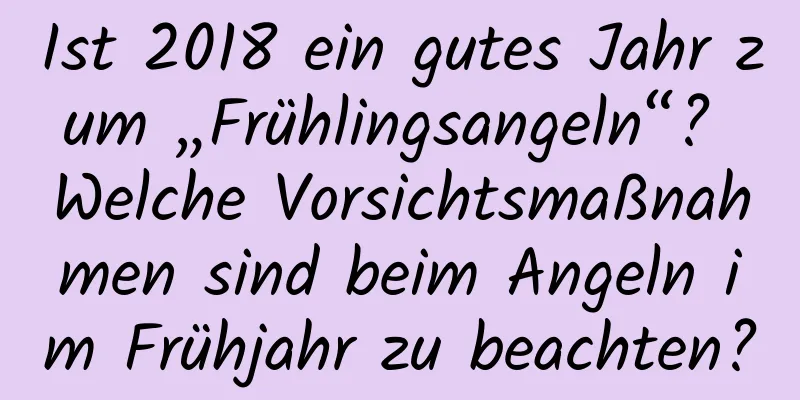 Ist 2018 ein gutes Jahr zum „Frühlingsangeln“? Welche Vorsichtsmaßnahmen sind beim Angeln im Frühjahr zu beachten?