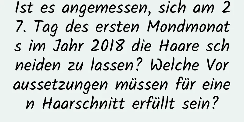 Ist es angemessen, sich am 27. Tag des ersten Mondmonats im Jahr 2018 die Haare schneiden zu lassen? Welche Voraussetzungen müssen für einen Haarschnitt erfüllt sein?