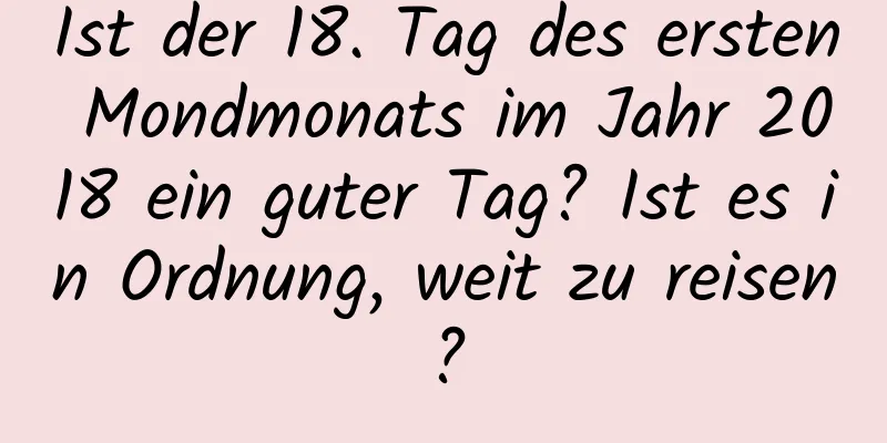 Ist der 18. Tag des ersten Mondmonats im Jahr 2018 ein guter Tag? Ist es in Ordnung, weit zu reisen?