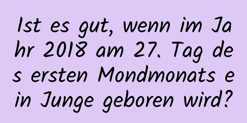 Ist es gut, wenn im Jahr 2018 am 27. Tag des ersten Mondmonats ein Junge geboren wird?