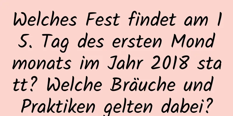 Welches Fest findet am 15. Tag des ersten Mondmonats im Jahr 2018 statt? Welche Bräuche und Praktiken gelten dabei?