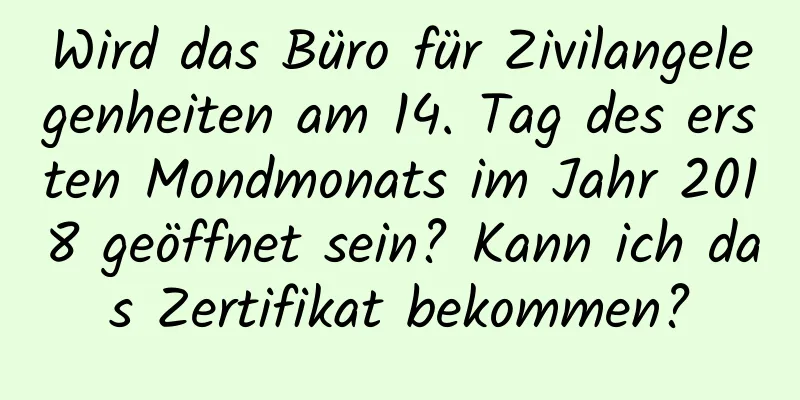 Wird das Büro für Zivilangelegenheiten am 14. Tag des ersten Mondmonats im Jahr 2018 geöffnet sein? Kann ich das Zertifikat bekommen?