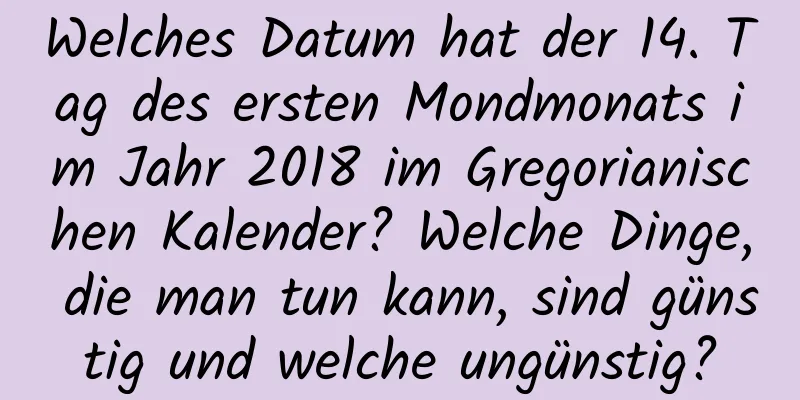 Welches Datum hat der 14. Tag des ersten Mondmonats im Jahr 2018 im Gregorianischen Kalender? Welche Dinge, die man tun kann, sind günstig und welche ungünstig?