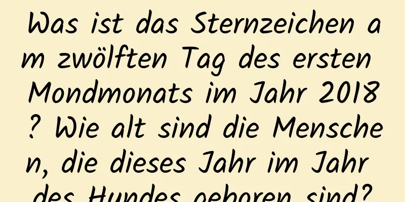 Was ist das Sternzeichen am zwölften Tag des ersten Mondmonats im Jahr 2018? Wie alt sind die Menschen, die dieses Jahr im Jahr des Hundes geboren sind?