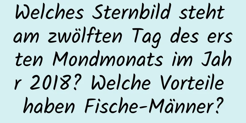 Welches Sternbild steht am zwölften Tag des ersten Mondmonats im Jahr 2018? Welche Vorteile haben Fische-Männer?