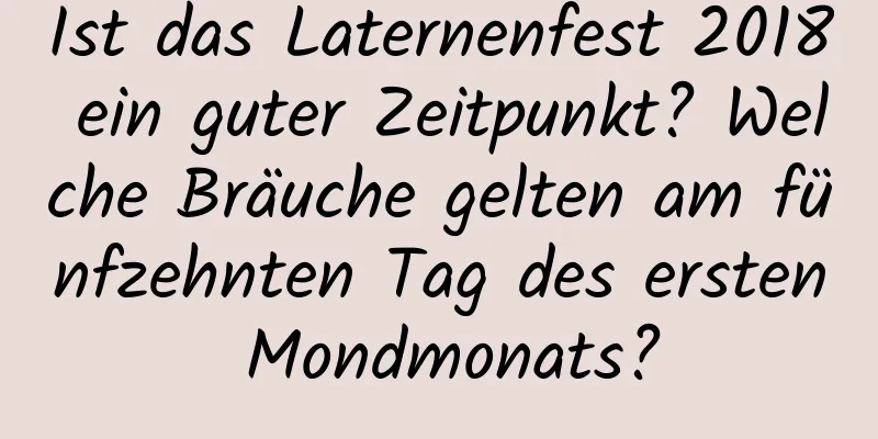 Ist das Laternenfest 2018 ein guter Zeitpunkt? Welche Bräuche gelten am fünfzehnten Tag des ersten Mondmonats?