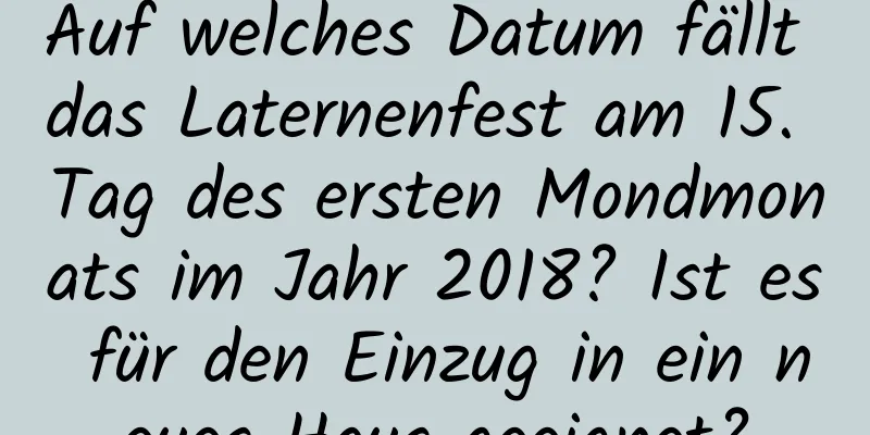 Auf welches Datum fällt das Laternenfest am 15. Tag des ersten Mondmonats im Jahr 2018? Ist es für den Einzug in ein neues Haus geeignet?