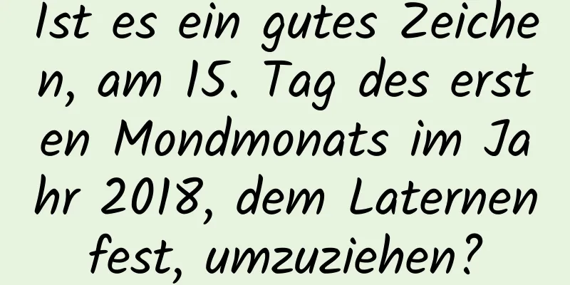 Ist es ein gutes Zeichen, am 15. Tag des ersten Mondmonats im Jahr 2018, dem Laternenfest, umzuziehen?