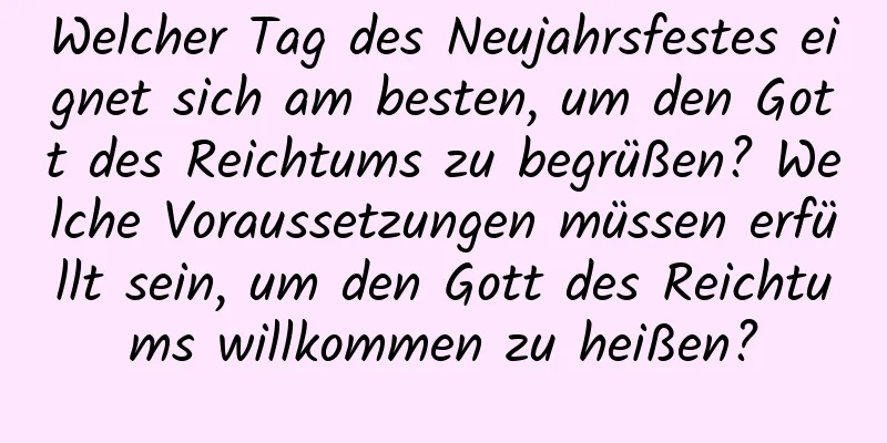 Welcher Tag des Neujahrsfestes eignet sich am besten, um den Gott des Reichtums zu begrüßen? Welche Voraussetzungen müssen erfüllt sein, um den Gott des Reichtums willkommen zu heißen?