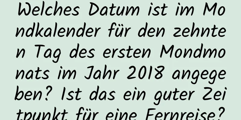 Welches Datum ist im Mondkalender für den zehnten Tag des ersten Mondmonats im Jahr 2018 angegeben? Ist das ein guter Zeitpunkt für eine Fernreise?