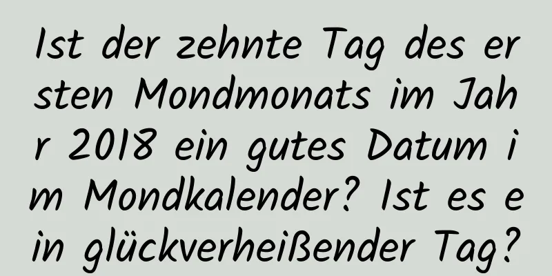 Ist der zehnte Tag des ersten Mondmonats im Jahr 2018 ein gutes Datum im Mondkalender? Ist es ein glückverheißender Tag?