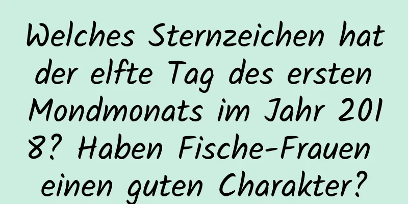 Welches Sternzeichen hat der elfte Tag des ersten Mondmonats im Jahr 2018? Haben Fische-Frauen einen guten Charakter?