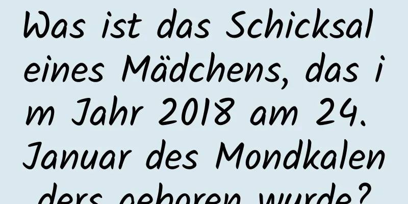 Was ist das Schicksal eines Mädchens, das im Jahr 2018 am 24. Januar des Mondkalenders geboren wurde?