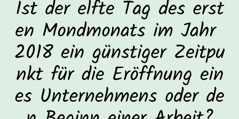 Ist der elfte Tag des ersten Mondmonats im Jahr 2018 ein günstiger Zeitpunkt für die Eröffnung eines Unternehmens oder den Beginn einer Arbeit?