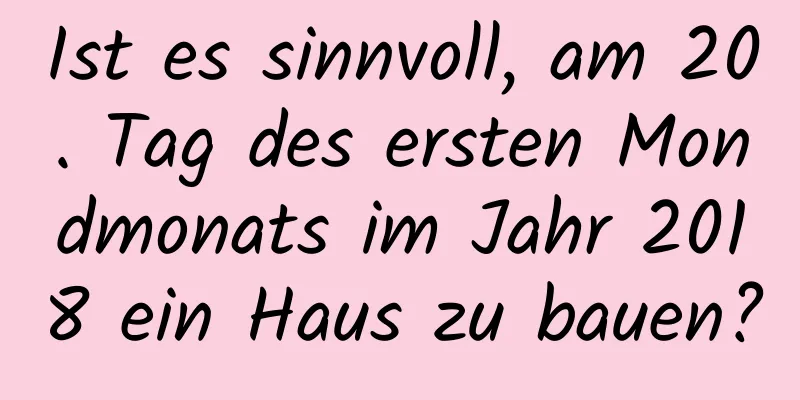 Ist es sinnvoll, am 20. Tag des ersten Mondmonats im Jahr 2018 ein Haus zu bauen?