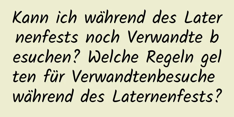 Kann ich während des Laternenfests noch Verwandte besuchen? Welche Regeln gelten für Verwandtenbesuche während des Laternenfests?