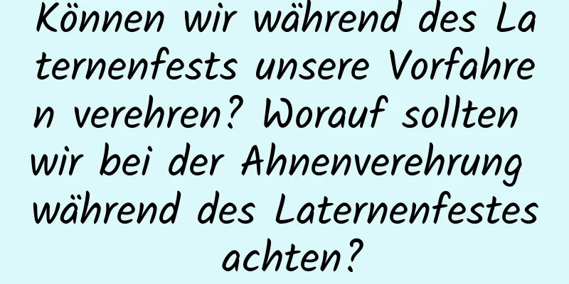 Können wir während des Laternenfests unsere Vorfahren verehren? Worauf sollten wir bei der Ahnenverehrung während des Laternenfestes achten?